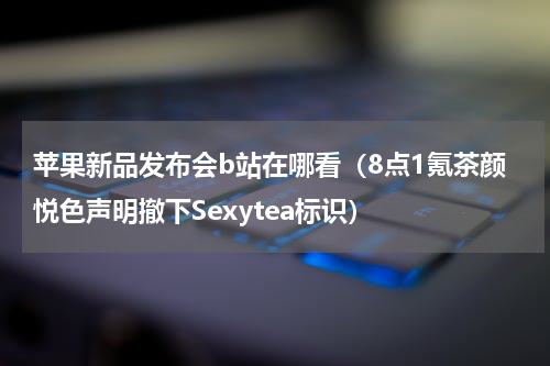 苹果新品发布会b站在哪看（8点1氪茶颜悦色声明撤下Sexytea标识）