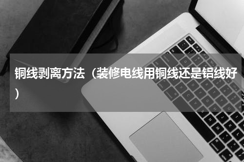 铜线剥离方法（装修电线用铜线还是铝线好）