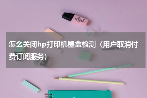 怎么关闭hp打印机墨盒检测（用户取消付费订阅服务）