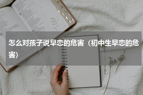 怎么对孩子说早恋的危害（初中生早恋的危害）