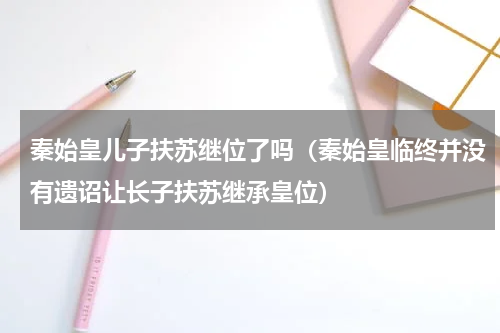 秦始皇儿子扶苏继位了吗（秦始皇临终并没有遗诏让长子扶苏继承皇位）