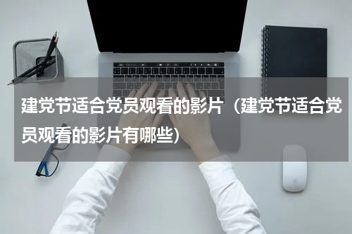 建党节适合党员观看的影片（建党节适合党员观看的影片有哪些）