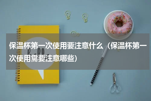 保温杯第一次使用要注意什么（保温杯第一次使用需要注意哪些）