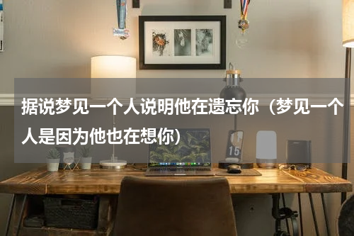 据说梦见一个人说明他在遗忘你（梦见一个人是因为他也在想你）
