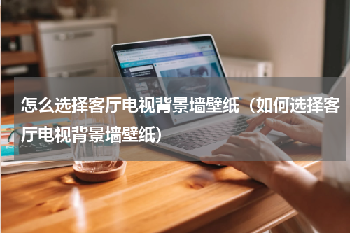 怎么选择客厅电视背景墙壁纸（如何选择客厅电视背景墙壁纸）