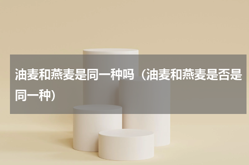 油麦和燕麦是同一种吗（油麦和燕麦是否是同一种）