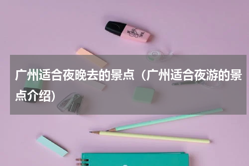 广州适合夜晚去的景点（广州适合夜游的景点介绍）