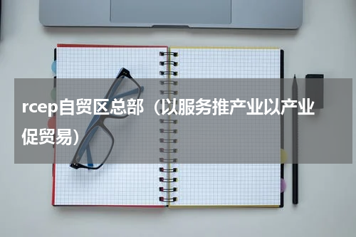 rcep自贸区总部（以服务推产业以产业促贸易）
