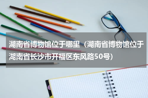 湖南省博物馆位于哪里（湖南省博物馆位于湖南省长沙市开福区东风路50号）