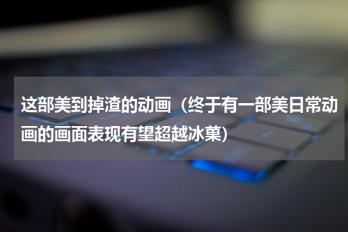 这部美到掉渣的动画（终于有一部美日常动画的画面表现有望超越冰菓）