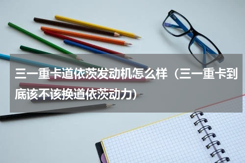 三一重卡道依茨发动机怎么样（三一重卡到底该不该换道依茨动力）