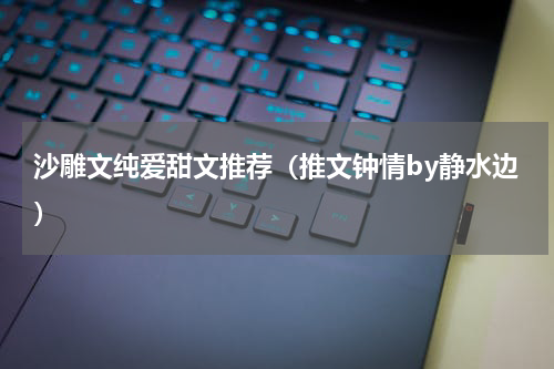沙雕文纯爱甜文推荐（推文钟情by静水边）