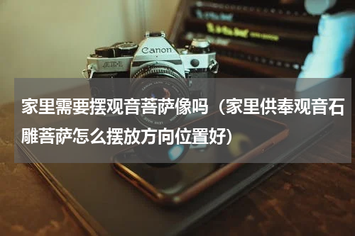 家里需要摆观音菩萨像吗（家里供奉观音石雕菩萨怎么摆放方向位置好）