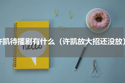 许凯待播剧有什么（许凯放大招还没放）