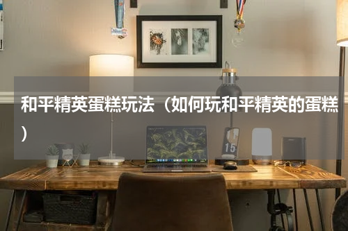 和平精英蛋糕玩法（如何玩和平精英的蛋糕）