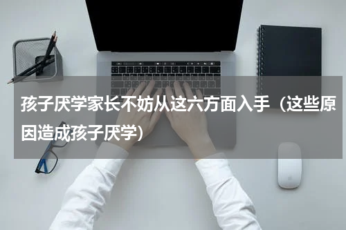 孩子厌学家长不妨从这六方面入手（这些原因造成孩子厌学）
