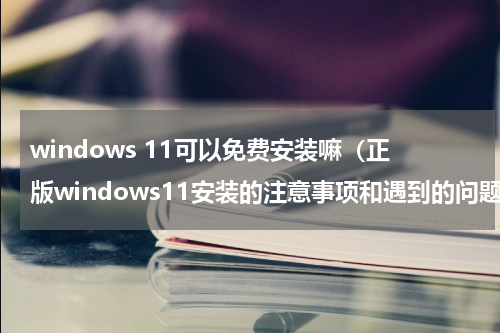 windows 11可以免费安装嘛（正版windows11安装的注意事项和遇到的问题）