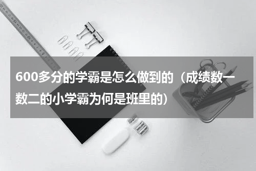 600多分的学霸是怎么做到的（成绩数一数二的小学霸为何是班里的）