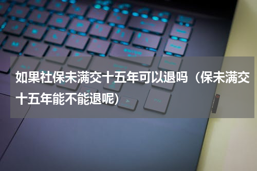 如果社保未满交十五年可以退吗（保未满交十五年能不能退呢）