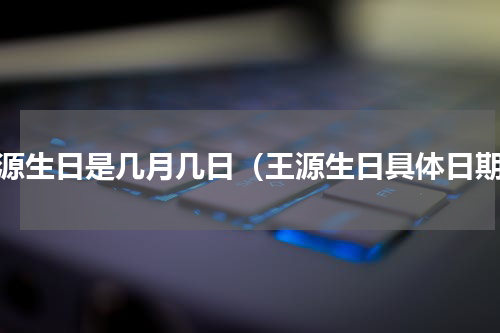 王源生日是几月几日（王源生日具体日期）