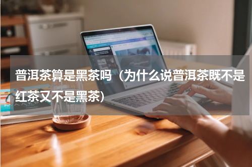 普洱茶算是黑茶吗（为什么说普洱茶既不是红茶又不是黑茶）