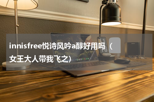 innisfree悦诗风吟a醇好用吗（女王大人带我飞之）