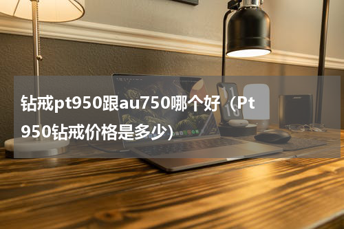 钻戒pt950跟au750哪个好（Pt950钻戒价格是多少）