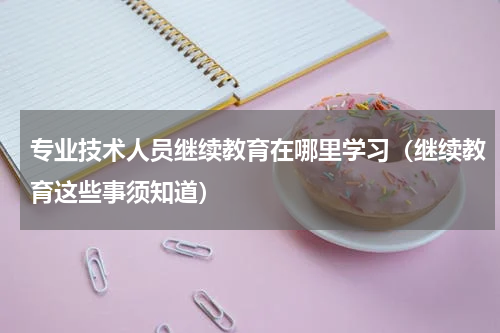 专业技术人员继续教育在哪里学习（继续教育这些事须知道）