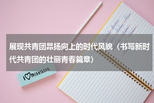 展现共青团昂扬向上的时代风貌（书写新时代共青团的壮丽青春篇章）