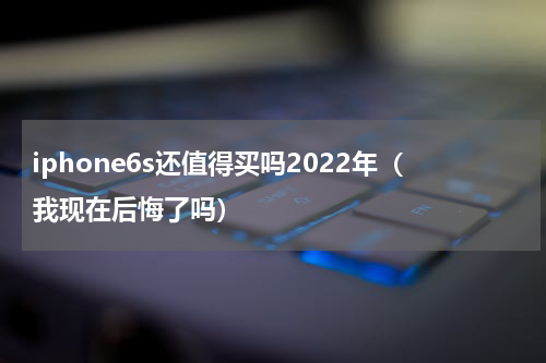 iphone6s还值得买吗2022年（我现在后悔了吗）