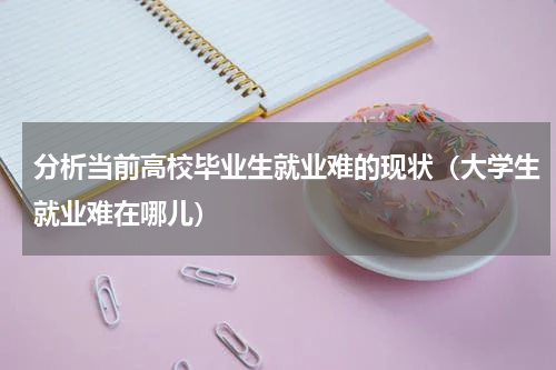 分析当前高校毕业生就业难的现状（大学生就业难在哪儿）