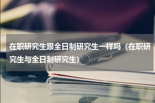 在职研究生跟全日制研究生一样吗（在职研究生与全日制研究生）
