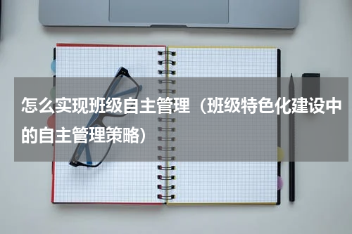 怎么实现班级自主管理（班级特色化建设中的自主管理策略）