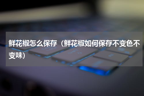 鲜花椒怎么保存（鲜花椒如何保存不变色不变味）