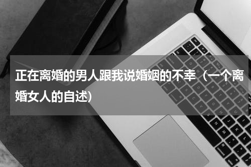 正在离婚的男人跟我说婚姻的不幸（一个离婚女人的自述）