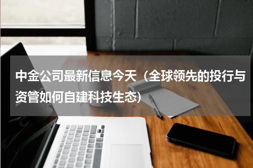 中金公司最新信息今天（全球领先的投行与资管如何自建科技生态）