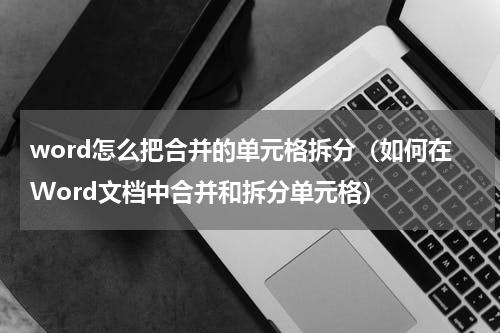 word怎么把合并的单元格拆分（如何在Word文档中合并和拆分单元格）