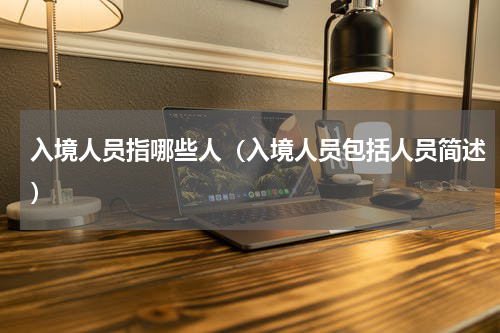 入境人员指哪些人（入境人员包括人员简述）