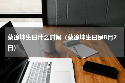 蔡徐坤生日什么时候（蔡徐坤生日是8月2日）