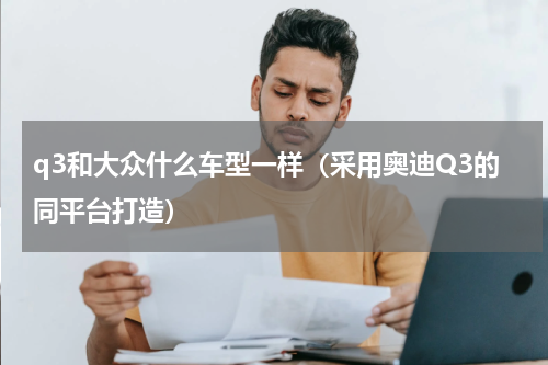 q3和大众什么车型一样（采用奥迪Q3的同平台打造）