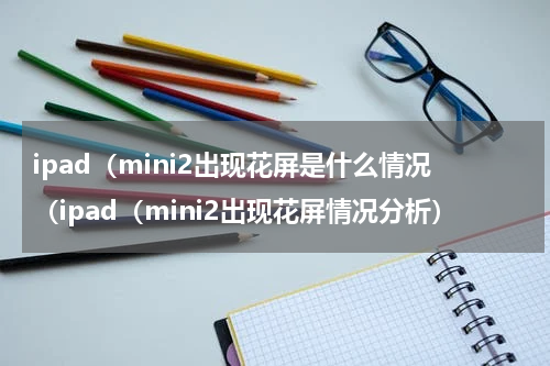 ipad（mini2出现花屏是什么情况（ipad（mini2出现花屏情况分析）