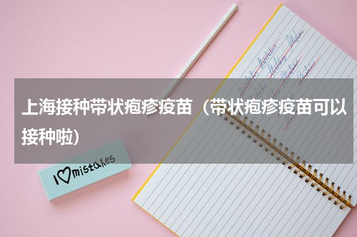 上海接种带状疱疹疫苗（带状疱疹疫苗可以接种啦）