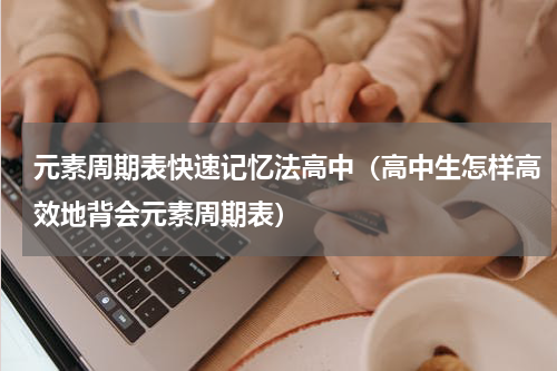 元素周期表快速记忆法高中（高中生怎样高效地背会元素周期表）