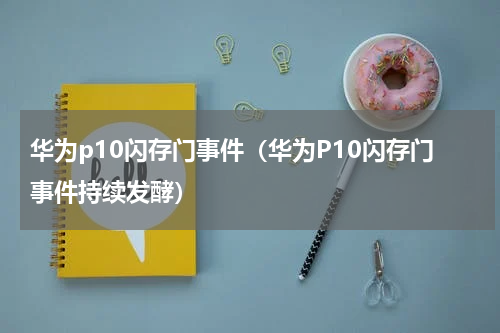 华为p10闪存门事件（华为P10闪存门事件持续发酵）