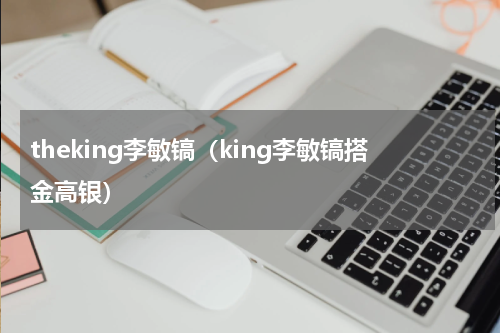 theking李敏镐（king李敏镐搭金高银）