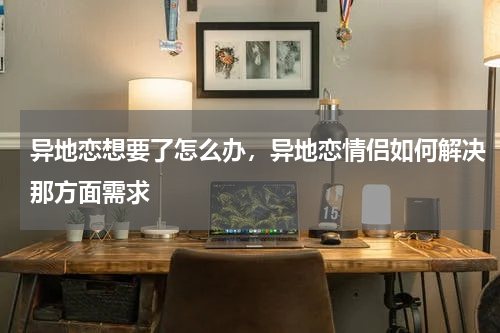 异地恋想要了怎么办，异地恋情侣如何解决那方面需求