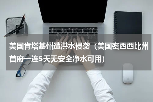 美国肯塔基州遭洪水侵袭（美国密西西比州首府一连5天无安全净水可用）