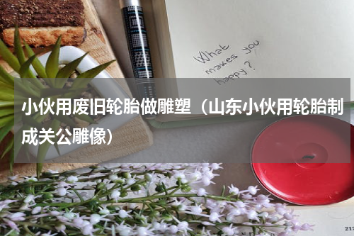 小伙用废旧轮胎做雕塑（山东小伙用轮胎制成关公雕像）