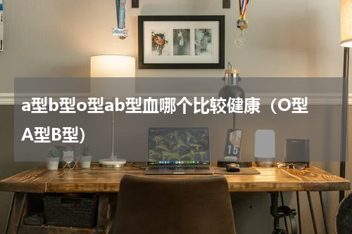 a型b型o型ab型血哪个比较健康（O型A型B型）