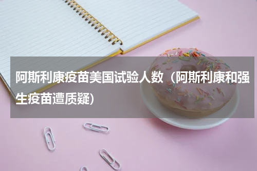 阿斯利康疫苗美国试验人数（阿斯利康和强生疫苗遭质疑）